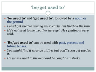 ‘be/get used to’
 ‘be used to’ and ‘get used to’: followed by a noun or
the gerund
 I can’t get used to getting up so early. I’m tired all the time.
 He’s not used to the weather here yet. He’s finding it very
cold.
 ‘Be/get used to’ can be used with past, present and
future tenses.
 You might find it strange at first but you’ll soon get used to
it.
 He wasn’t used to the heat and he caught sunstroke.
 