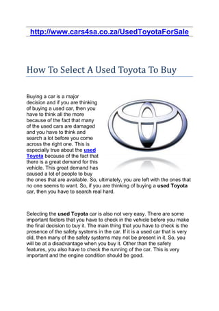 http://www.cars4sa.co.za/UsedToyotaForSale




How To Select A Used Toyota To Buy

Buying a car is a major
decision and if you are thinking
of buying a used car, then you
have to think all the more
because of the fact that many
of the used cars are damaged
and you have to think and
search a lot before you come
across the right one. This is
especially true about the used
Toyota because of the fact that
there is a great demand for this
vehicle. This great demand has
caused a lot of people to buy
the ones that are available. So, ultimately, you are left with the ones that
no one seems to want. So, if you are thinking of buying a used Toyota
car, then you have to search real hard.



Selecting the used Toyota car is also not very easy. There are some
important factors that you have to check in the vehicle before you make
the final decision to buy it. The main thing that you have to check is the
presence of the safety systems in the car. If it is a used car that is very
old, then many of the safety systems may not be present in it. So, you
will be at a disadvantage when you buy it. Other than the safety
features, you also have to check the running of the car. This is very
important and the engine condition should be good.
 