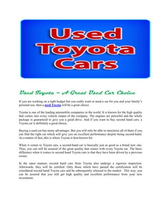 Used Toyota – A Great Used Car Choice
If you are working on a tight budget but you really want or need a car for you and your family’s
personal use, then a used Toyota will be a great choice.

Toyota is one of the leading automobile companies in the world. It is known for the high quality
that comes into every vehicle output of the company. The engines are powerful and the whole
package is guaranteed to give you a good drive. And if you want to buy second hand cars, a
Toyota car is definitely a good choice.

Buying a used car has many advantages. But you will only be able to maximize all of them if you
can find the right car which will give you an excellent performance despite being second-hand.
As a matter of fact, this is where Toyota is best known for.

When it comes to Toyota cars, a second-hand car is basically just as good as a brand new one.
Thus, you can still be assured of the great quality that comes with every Toyota car. The basic
difference when it comes to second hand Toyota cars is that they have been driven by a previous
owner.

In the same manner, second hand cars from Toyota also undergo a rigorous inspection.
Afterwards, they will be certified. Only those which have passed the certification will be
considered second hand Toyota cars and be subsequently released in the market. This way, you
can be assured that you still get high quality and excellent performance from your new
investment.
 