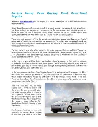 Saving            Money           From        Buying            Used         Cars-Used
Toyota
No doubt, used Toyota cars are the way to go if you are looking for the best second hand cars in
the market today.

If you do not have enough money to spend for a brand new car, that should definitely not hinder
you from having a car as your next investment. In the same manner, this situation should not
make you settle for cars of mediocre quality either. So what do you do? Simple. Buy a high
quality second hand car. And in this area, the Toyota cars are the leading choice.

There are a quite a number of benefits when it comes to buying second hand Toyota cars. And of
course, one of them is the huge savings that you can get. But unlike what many people think, the
large savings is not only made upon the purchase. As a matter of fact, you can even save lots of
money even in the long term.

For one, you will save a lot when you upon the initial purchase of the second hand Toyota car.
As compared to brand new models and units, a second hand Toyota car costs significantly less.
So if you are faced with a limited budget but you really need to purchase a car, then you should
find a second hand car from Toyota.

In the long term, you will find that second hand cars from Toyota are, in fact, easier to maintain
as compared with those vehicles from other brands. This is basically because every part and
material that goes into a Toyota car has gone through thorough testing to ensure that they will
last. In fact, Toyota cars are built to last.

In the same manner, used cars from Toyota also undergo a rigorous certification process. Here,
the second hand car will go through a 160-point inspection for certification. Afterwards, only
those models which have passed the certification will be certified second hand Toyota cars.
These are the used cars from Toyota that you should buy to assure you the best quality and cheap
maintenance costs in the future.

You will also find out, as many
second hand Toyota car owners did,
that a used Toyota car actually gives
you more savings when it comes to
fuel expenses. Studies have proven
this especially for hybrid cars. In fact,
the studies showed that it takes around
five years or more before to fully
benefit from the fuel economy of most
hybrid cars.

Another area where you can save on is
insurance. As you may know, the cost
of insurance gets lower as the vehicle
 