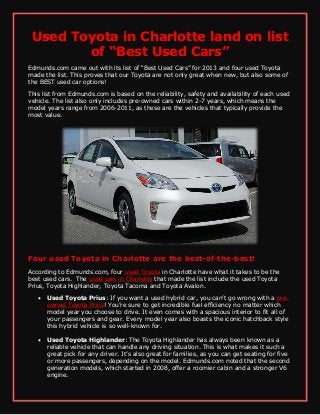 Used Toyota in Charlotte land on list
of “Best Used Cars”
Edmunds.com came out with its list of “Best Used Cars” for 2013 and four used Toyota
made the list. This proves that our Toyota are not only great when new, but also some of
the BEST used car options!
This list from Edmunds.com is based on the reliability, safety and availability of each used
vehicle. The list also only includes pre-owned cars within 2-7 years, which means the
model years range from 2006-2011, as these are the vehicles that typically provide the
most value.
Four used Toyota in Charlotte are the best-of-the-best!
According to Edmunds.com, four used Toyota in Charlotte have what it takes to be the
best used cars. The used cars in Charlotte that made the list include the used Toyota
Prius, Toyota Highlander, Toyota Tacoma and Toyota Avalon.
 Used Toyota Prius: If you want a used hybrid car, you can’t go wrong with a pre-
owned Toyota Prius! You’re sure to get incredible fuel efficiency no matter which
model year you choose to drive. It even comes with a spacious interior to fit all of
your passengers and gear. Every model year also boasts the iconic hatchback style
this hybrid vehicle is so well-known for.
 Used Toyota Highlander: The Toyota Highlander has always been known as a
reliable vehicle that can handle any driving situation. This is what makes it such a
great pick for any driver. It’s also great for families, as you can get seating for five
or more passengers, depending on the model. Edmunds.com noted that the second
generation models, which started in 2008, offer a roomier cabin and a stronger V6
engine.
 