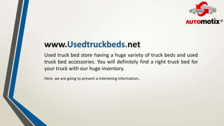 Used truck bed store having a huge variety of truck beds and used
truck bed accessories. You will definitely find a right truck bed for
your truck with our huge inventory.
Here, we are going to present a interesting information..
 