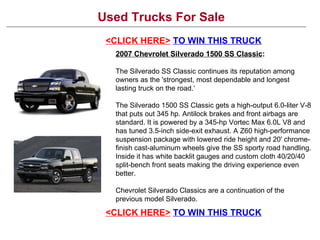Used Trucks For Sale <CLICK HERE>   TO WIN THIS TRUCK 2007 Chevrolet Silverado 1500 SS Classic : The Silverado SS Classic continues its reputation among owners as the 'strongest, most dependable and longest lasting truck on the road.‘ The Silverado 1500 SS Classic gets a high-output 6.0-liter V-8 that puts out 345 hp. Antilock brakes and front airbags are standard. It is powered by a 345-hp Vortec Max 6.0L V8 and has tuned 3.5-inch side-exit exhaust. A Z60 high-performance suspension package with lowered ride height and 20' chrome-finish cast-aluminum wheels give the SS sporty road handling. Inside it has white backlit gauges and custom cloth 40/20/40 split-bench front seats making the driving experience even better. Chevrolet Silverado Classics are a continuation of the previous model Silverado. <CLICK HERE>   TO WIN THIS TRUCK 