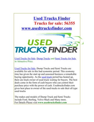 Used Trucks Finder
            Trucks for sale: 56355
       www.usedtrucksfinder.com




Used Trucks for Sale, Dump Trucks and Semi Trucks for Sale
in Attractive Price.

Used Trucks for Sale, Dump Trucks and Semi Trucks are
available for sale in this bad economic period. This economy
time has given the start up and seasoned business a remarkable
buying opportunity. As the used truck period has heated up,
there are truck owner of used truck waiting for buyers. The best
deals come in the form of cash buyers who can control their
purchase price with the power of cash. Usedtrucksfinder.com
gives best place to owner of the used trucks to sale their all type
used trucks

The makes and models of Dump Truck and Semi Trucks
include Ford, Sterling, Volvo Mack and Many more.
For Details Please visit www.usedtrucksfinder.com
 