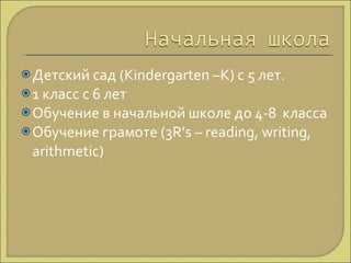 Детский сад ( Kindergarten –K)  с 5 лет. 1 класс с 6 лет Обучение в начальной школе до 4-8  класса Обучение грамоте (3 R’s – reading, writing, arithmetic)  