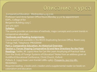 Comparative Education  Wednesdays 4:15-7:00  Professor Carol Anne Spreen Office Hours:Monday 3-5 or  by appointment  EDPL, College of Ed  Benjamin Building 2105 C 301-405-3572 Syllabus  The course provides an overview of methods, major concepts and current trends in comparative education… Textbooks and Reading Assignments  Course packet are available in the BSOS Duplicating Services Office, Room 1105 Tidings Hall, Telephone:  PROGRAM  Part 1: Comparative Education: An Historical Overview  Session 1: Forces Shaping Comparative Ed and New Directions for the Field  Readings : Sadler, M. (1900) How Far Can We Learn Anythying of Practical Value from the Study of Foreign Systems of Education? Notes from an address given at Guildford Educational Conference, Christ Church, Oxford.  Pollack, E. (1993) Isaac Leon Kandel (1881-1965).  Prospects, 3(4) 775-787.  READINGS  Required reading: 2 books and 2 readers and a supplemental reader (or book) on colonialism and education.  