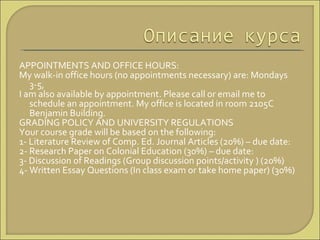 APPOINTMENTS AND OFFICE HOURS:  My walk-in office hours (no appointments necessary) are: Mondays 3-5,  I am also available by appointment. Please call or email me to schedule an appointment. My office is located in room 2105C Benjamin Building.  GRADING POLICY AND UNIVERSITY REGULATIONS  Your course grade will be based on the following:  1- Literature Review of Comp. Ed. Journal Articles (20%) – due date:  2- Research Paper on Colonial Education (30%) – due date:  3- Discussion of Readings (Group discussion points/activity ) (20%)  4- Written Essay Questions (In class exam or take home paper) (30%)  