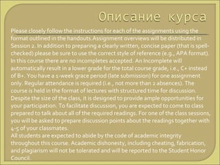 Please closely follow the instructions for each of the assignments using the format outlined in the handouts.Assignment overviews will be distributed in Session 2. In addition to preparing a clearly written, concise paper (that is spell-checked) please be sure to use the correct style of reference (e.g., APA format).  In this course there are no incompletes accepted. An Incomplete will automatically result in a lower grade for the total course grade, i.e., C+ instead of B+. You have a 1-week grace period (late submission) for one assignment only. Regular attendance is required (i.e., not more than 2 absences). The course is held in the format of lectures with structured time for discussion. Despite the size of the class, it is designed to provide ample opportunities for your participation. To facilitate discussion, you are expected to come to class prepared to talk about all of the required readings. For one of the class sessions, you will be asked to prepare discussion points about the readings together with 4-5 of your classmates.  All students are expected to abide by the code of academic integrity throughout this course. Academic dishonesty, including cheating, fabrication, and plagiarism will not be tolerated and will be reported to the Student Honor Council.  