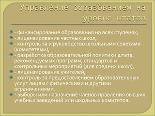 - финансирование образования на всех ступенях, - лицензирование частных школ, - контроль за и руководство школьными советами (комитетами), - разработка образовательной политики штата, рекомендуемых программ, стандартов и контрольных мероприятий (для средних школ), - лицензирование учителей, - контроль за предоставлением образовательных услуг лицам с физическими и другими ограничениями, - выборы или назначение членов правления высших учебных заведений или школьных комитетов. 