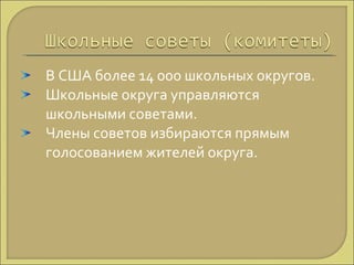 В США более 14 000 школьных округов. Школьные округа управляются школьными советами. Члены советов избираются прямым голосованием жителей округа. 