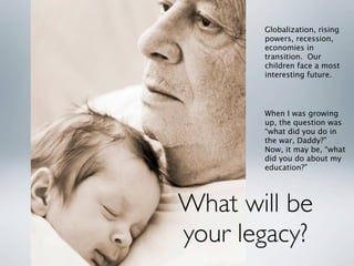 Globalization, rising
       powers, recession,
       economies in
       transition. Our
       children face a most
       interesting future.




       When I was growing
       up, the question was
       “what did you do in
       the war, Daddy?”
       Now, it may be, “what
       did you do about my
       education?”




What will be
your legacy?
 