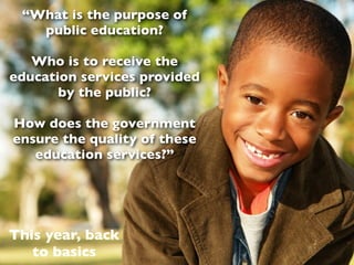“What is the purpose of
   public education?

   Who is to receive the
education services provided
       by the public?

How does the government
ensure the quality of these
   education services?”




This year, back
   to basics
 