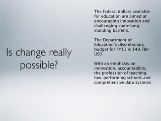 The federal dollars available
                   for education are aimed at
                   encouraging innovation and
                   challenging some long-
                   standing barriers.

                   The Department of
                   Education’s discretionary

Is change really   budget for FY11 is $49.7Bn
                   USD.


    possible?      With an emphasis on
                   innovation, accountability,
                   the profession of teaching,
                   low-performing schools and
                   comprehensive data systems
 