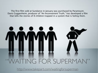 The ﬁrst ﬁlm sold at Sundance in January was purchased by Paramount.
Davis Guggenheim, producer of “An Inconvenient Truth,” has developed a ﬁlm
  that tells the stories of 8 children trapped in a system that is failing them.




“WAITING FOR SUPERMAN”
         http://www.takepart.com/waitingforsuperman
 