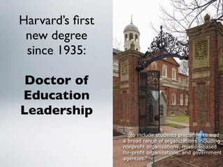 Harvard’s ﬁrst
 new degree
 since 1935:

 Doctor of
Education
Leadership
                 “...to include students preparing to lead
                 a broad range of organizations including
                 nonprofit organizations, mission-based
                 for-profit organizations, and government
                 agencies.”
 