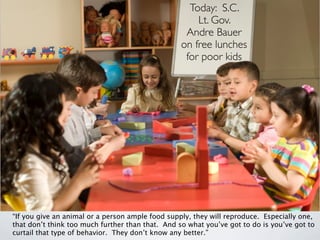 Today: S.C.
                                                      Lt. Gov.
                                                   Andre Bauer
                                                  on free lunches
                                                   for poor kids




“If you give an animal or a person ample food supply, they will reproduce. Especially one,
that don’t think too much further than that. And so what you’ve got to do is you’ve got to
curtail that type of behavior. They don’t know any better.”
 