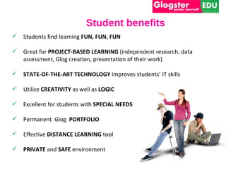 Student benefits
   Students find learning FUN, FUN, FUN

   Great for PROJECT-BASED LEARNING (independent research, data
    assessment, Glog creation, presentation of their work)

   STATE-OF-THE-ART TECHNOLOGY improves students’ IT skills

   Utilize CREATIVITY as well as LOGIC

   Excellent for students with SPECIAL NEEDS

   Permanent Glog PORTFOLIO

   Effective DISTANCE LEARNING tool

   PRIVATE and SAFE environment
 