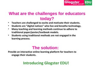 What are the challenges for educators
               today?
• Teachers are challenged to excite and motivate their students.
• Students are “digital natives” who live and breathe technology.
• Many teaching and learning methods continue to adhere to
  traditional paper/poster/textbook models.
• Students using traditional methods are not engaged in the
  learning process.


                      The solution:
Provide an interactive online learning platform for teachers to
   engage their students.


             Introducing Glogster EDU!
 