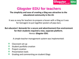 Glogster EDU for teachers
     The simplicity and ease of creating a Glog was attractive to the
                    educational community in the US.

    It was as easy for teachers to prepare a lesson with a Glog as it was
             for teenagers to put together posters of pop stars.

But educators’ demands for a secure and advertisement-free environment
         for their students required a new, separate platform.
                          Hence: Glogster EDU.

        A simple teacher management system was implemented:

      Classroom set up
      Student portfolio creation
      Project creation
      Presentation tools
      Grading and commenting on student Glogs
 