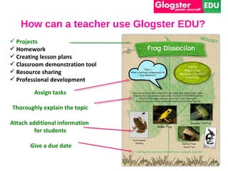 How can a teacher use Glogster EDU?
 Projects
 Homework
 Creating lesson plans
 Classroom demonstration tool
 Resource sharing
 Professional development

        Assign tasks

Thoroughly explain the topic

Attach additional information
         for students

       Give a due date
 