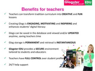 Benefits for teachers
   Teachers can transform tradition curriculum into CREATIVE and FUN
    lessons

   Creating Glogs is ENGAGING, MOTIVATING and INSPIRING and
    enhances students’ digital literacy

   Glogs can be saved in the database and viewed and/or UPDATED
    anytime, saving teachers time

   Glog storage is PERMANENT and retrieval is INSTANTANEOUS

   Glogster EDU provides a SECURE environment
    tailored to students and educators

   Teachers have FULL CONTROL over student profiles

   24/7 help support
 