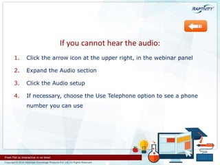 If you cannot hear the audio:
1. Click the arrow icon at the upper right, in the webinar panel
2. Expand the Audio section
3. Click the Audio setup
4. If necessary, choose the Use Telephone option to see a phone
number you can use
 