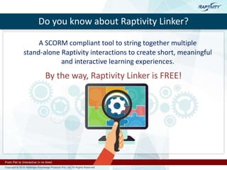 Do you know about Raptivity Linker?
A SCORM compliant tool to string together multiple
stand-alone Raptivity interactions to create short, meaningful
and interactive learning experiences.
By the way, Raptivity Linker is FREE!
 