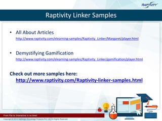 Raptivity Linker Samples
• All About Articles
http://www.raptivity.com/elearning-samples/Raptivity_Linker/Margaret/player.html
• Demystifying Gamification
http://www.raptivity.com/elearning-samples/Raptivity_Linker/gamification/player.html
Check out more samples here:
http://www.raptivity.com/Raptivity-linker-samples.html
 
