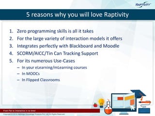 5 reasons why you will love Raptivity
1. Zero programming skills is all it takes
2. For the large variety of interaction models it offers
3. Integrates perfectly with Blackboard and Moodle
4. SCORM/AICC/Tin Can Tracking Support
5. For its numerous Use-Cases
– In your eLearning/mLearning courses
– In MOOCs
– In Flipped Classrooms
 