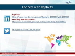 Connect with Raptivity
Raptivity
https://www.linkedin.com/groups/Raptivity-4033001?gid=4033001
eLearning Interactivity Hub
http://www.linkedin.com/groups/eLearning-Interactivity-Hub-5050923
http://www.twitter.com/raptivity
 