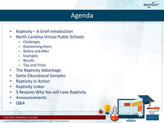 Agenda
• Raptivity – A brief introduction
• North Carolina Virtual Public Schools
– Challenges
– Overcoming them
– Before and After
– Examples
– Results
– Tips and Tricks
• The Raptivity Advantage
• Some Educational Samples
• Raptivity in Action
• Raptivity Linker
• 5 Reasons Why You will Love Raptivity
• Announcements
• Q&A
 