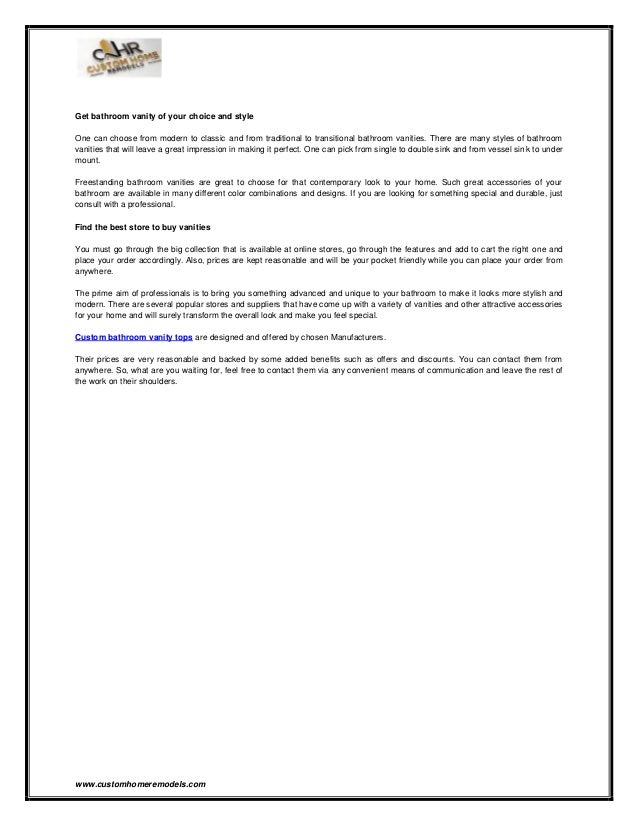 www.customhomeremodels.com
Get bathroom vanity of your choice and style
One can choose from modern to classic and from traditional to transitional bathroom vanities. There are many styles of bathroom
vanities that will leave a great impression in making it perfect. One can pick from single to double sink and from vessel sink to under
mount.
Freestanding bathroom vanities are great to choose for that contemporary look to your home. Such great accessories of your
bathroom are available in many different color combinations and designs. If you are looking for something special and durable, just
consult with a professional.
Find the best store to buy vanities
You must go through the big collection that is available at online stores, go through the features and add to cart the right one and
place your order accordingly. Also, prices are kept reasonable and will be your pocket friendly while you can place your order from
anywhere.
The prime aim of professionals is to bring you something advanced and unique to your bathroom to make it looks more stylish and
modern. There are several popular stores and suppliers that have come up with a variety of vanities and other attractive accessories
for your home and will surely transform the overall look and make you feel special.
Custom bathroom vanity tops are designed and offered by chosen Manufacturers.
Their prices are very reasonable and backed by some added benefits such as offers and discounts. You can contact them from
anywhere. So, what are you waiting for, feel free to contact them via any convenient means of communication and leave the rest of
the work on their shoulders.
 