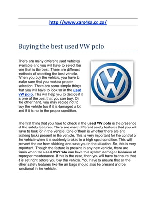 http://www.cars4sa.co.za/



Buying the best used VW polo

There are many different used vehicles
available and you will have to select the
one that is the best. There are different
methods of selecting the best vehicle.
When you buy the vehicle, you have to
make sure that you make a proper
selection. There are some simple things
that you will have to look for in the used
VW polo. This will help you to decide if it
is one of the best that you can buy. On
the other hand, you may decide not to
buy the vehicle too if it is damaged a lot
and if it is not in the proper condition.


The first thing that you have to check in the used VW polo is the presence
of the safety features. There are many different safety features that you will
have to look for in the vehicle. One of them is whether there are anti
braking locks present in the vehicle. This is very important for the control of
the vehicle when it is suddenly braked in a high sped condition. This will
prevent the car from skidding and save you in the situation. So, this is very
important. Though the feature is present in any new vehicle, there are
times when the used VW Polo can have this system damaged because of
improper maintenance. If this is the case, then you will have to ensure that
it is set right before you buy the vehicle. You have to ensure that all the
other safety features like the air bags should also be present and be
functional in the vehicle.
 