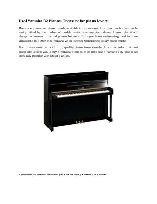 Used Yamaha B2 Pianos- Treasure for piano lovers 
There are numerous piano brands available in the market. Any piano enthusiast can be easily baffled by the number of models available at any piano dealer. A good pianist will always recommend branded pianos because of the precision engineering used in them. What could be better than Yamaha when it comes to music especially piano music. 
Piano lovers would vouch for top quality pianos from Yamaha. It is no wonder that most piano enthusiasts would buy a Yamaha Piano as their first piano. Yamaha’s B2 pianos are extremely popular with lots of pianists. 
Attractive Features That Propel You In Using Yamaha B2 Piano  