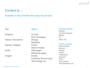 Content is…
  Available in many formats and surely not just text




  Text                          Text is…                Channels could be …
                                                        Website
                                                        Customer Support
  Graphics                      UI copy                 Mobile
                                Error messages          TV
  Videos / Animations           Alt tags                Radio, etc.
                                Metadata
                                                        Formats could be…
  Games / Widgets               Forms                   Online articles
                                Search results          Banners
  Audio                         Help pages              eBooks
                                Marketing pages         Videos
                                                        Infographics
  Images                        Emails
                                                        Podcasts
                                Customer Service copy   PDFs
                                Terminology, etc.       Case studies
                                                        Trial downloads, etc.
USEEDS° user centred thinking                                                   10
 