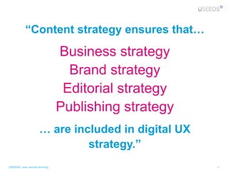 “Content strategy ensures that…
                                Business strategy
                                  Brand strategy
                                 Editorial strategy
                                Publishing strategy
                      … are included in digital UX
                               strategy.”
USEEDS° user centred thinking                         13
 