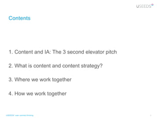 Contents




  1.  Content and IA: The 3 second elevator pitch

  2.  What is content and content strategy?

  3.  Where we work together

  4.  How we work together


USEEDS° user centred thinking                       3
 
