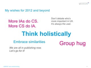 My wishes for 2012 and beyond

                                          Don’t debate who’s
         More IAs do CS.                  more important in UX.
                                          It’s always the user.
         More CS do IA.

                                Think holistically
                  Embrace similarities
                                                 Group hug
          We are all in publishing now.
          Let’s go for it!




USEEDS° user centred thinking                                     40
 