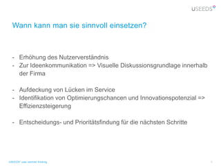 Wann kann man sie sinnvoll einsetzen?



  - Erhöhung des Nutzerverständnis
  - Zur Ideenkommunikation => Visuelle Diskussionsgrundlage innerhalb
    der Firma

  - Aufdeckung von Lücken im Service
  - Identifikation von Optimierungschancen und Innovationspotenzial =>
    Effizienzsteigerung

  - Entscheidungs- und Prioritätsfindung für die nächsten Schritte




USEEDS° user centred thinking                                            5
 