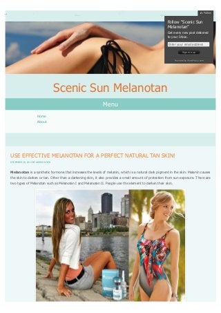 Follow

Follow “Scenic Sun
Melanotan”
Get every new post delivered
to your Inbox.
Enter your email address
Sign me up
Powered by WordPress.com

Scenic Sun Melanotan
Menu
Home
About

USE EFFECTIVE MELANOTAN FOR A PERFECT NATURAL TAN SKIN!
DECEMBER 20, 2013 BY ADDISON RED

Melanotan is a synthetic hormone that increases the levels of melanin, which is a natural dark pigment in the skin. Melanin causes
the skin to darken or tan. Other than a darkening skin, it also provides a small amount of protection from sun exposure. There are
two types of Melanotan such as Melanotan I and Melanotan II. People use this element to darken their skin.

 