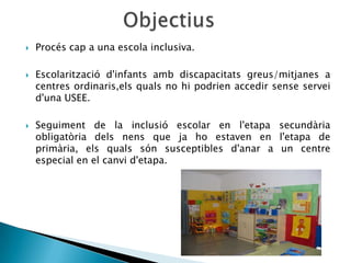    Procés cap a una escola inclusiva.

   Escolarització d'infants amb discapacitats greus/mitjanes a
    centres ordinaris,els quals no hi podrien accedir sense servei
    d'una USEE.

   Seguiment de la inclusió escolar en l'etapa secundària
    obligatòria dels nens que ja ho estaven en l'etapa de
    primària, els quals són susceptibles d'anar a un centre
    especial en el canvi d'etapa.
 