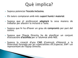    Suposa potenciar l'escola inclusiva.

   Els tutors comptaran amb més suport humà i material.

   Suposa que el professorat adaptarà la seva manera de
    treballar per afavorir la inclusió a l'aula.

   Suposa que hi ha d'haver un grau de compromís per part del
    centre.

   Suposa que l'Equip Directiu ha de planificar un conjunt
    d'actuacions d'acollida per a l'alumnat amb NEE.

   Suposa la creació d'una CAD (Comissió d'Atenció a la
    Diversitat) formada per les especialistes d'E.Especial, EAP i un
    representant de l'Equip Directiu.
 