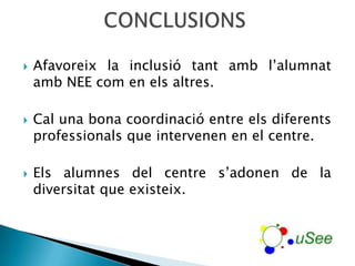    Afavoreix la inclusió tant amb l’alumnat
    amb NEE com en els altres.

   Cal una bona coordinació entre els diferents
    professionals que intervenen en el centre.

   Els alumnes del centre s’adonen de la
    diversitat que existeix.
 