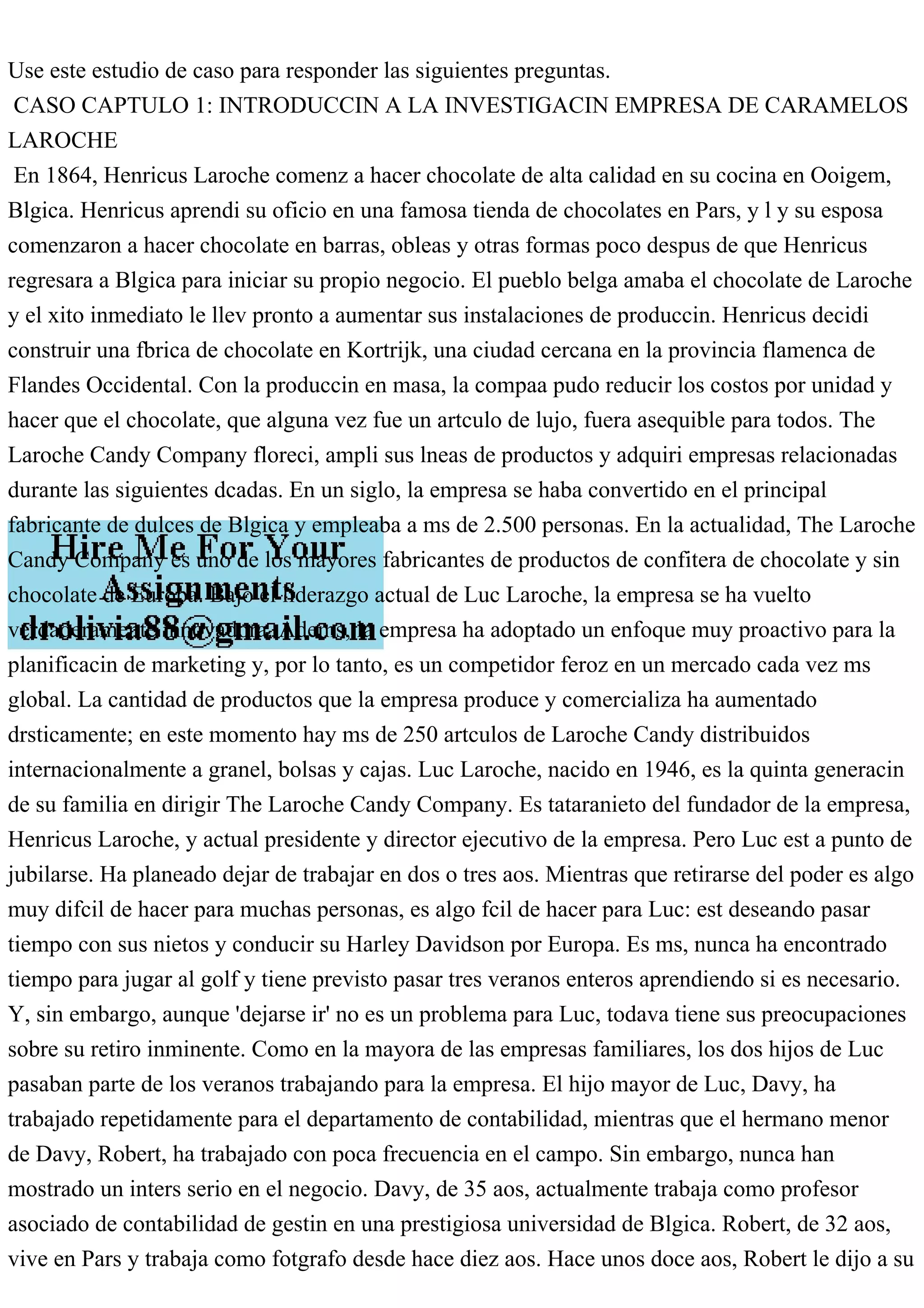 Use este estudio de caso para responder las siguientes preguntas.
CASO CAPTULO 1: INTRODUCCIN A LA INVESTIGACIN EMPRESA DE CARAMELOS
LAROCHE
En 1864, Henricus Laroche comenz a hacer chocolate de alta calidad en su cocina en Ooigem,
Blgica. Henricus aprendi su oficio en una famosa tienda de chocolates en Pars, y l y su esposa
comenzaron a hacer chocolate en barras, obleas y otras formas poco despus de que Henricus
regresara a Blgica para iniciar su propio negocio. El pueblo belga amaba el chocolate de Laroche
y el xito inmediato le llev pronto a aumentar sus instalaciones de produccin. Henricus decidi
construir una fbrica de chocolate en Kortrijk, una ciudad cercana en la provincia flamenca de
Flandes Occidental. Con la produccin en masa, la compaa pudo reducir los costos por unidad y
hacer que el chocolate, que alguna vez fue un artculo de lujo, fuera asequible para todos. The
Laroche Candy Company floreci, ampli sus lneas de productos y adquiri empresas relacionadas
durante las siguientes dcadas. En un siglo, la empresa se haba convertido en el principal
fabricante de dulces de Blgica y empleaba a ms de 2.500 personas. En la actualidad, The Laroche
Candy Company es uno de los mayores fabricantes de productos de confitera de chocolate y sin
chocolate de Europa. Bajo el liderazgo actual de Luc Laroche, la empresa se ha vuelto
verdaderamente innovadora. Adems, la empresa ha adoptado un enfoque muy proactivo para la
planificacin de marketing y, por lo tanto, es un competidor feroz en un mercado cada vez ms
global. La cantidad de productos que la empresa produce y comercializa ha aumentado
drsticamente; en este momento hay ms de 250 artculos de Laroche Candy distribuidos
internacionalmente a granel, bolsas y cajas. Luc Laroche, nacido en 1946, es la quinta generacin
de su familia en dirigir The Laroche Candy Company. Es tataranieto del fundador de la empresa,
Henricus Laroche, y actual presidente y director ejecutivo de la empresa. Pero Luc est a punto de
jubilarse. Ha planeado dejar de trabajar en dos o tres aos. Mientras que retirarse del poder es algo
muy difcil de hacer para muchas personas, es algo fcil de hacer para Luc: est deseando pasar
tiempo con sus nietos y conducir su Harley Davidson por Europa. Es ms, nunca ha encontrado
tiempo para jugar al golf y tiene previsto pasar tres veranos enteros aprendiendo si es necesario.
Y, sin embargo, aunque 'dejarse ir' no es un problema para Luc, todava tiene sus preocupaciones
sobre su retiro inminente. Como en la mayora de las empresas familiares, los dos hijos de Luc
pasaban parte de los veranos trabajando para la empresa. El hijo mayor de Luc, Davy, ha
trabajado repetidamente para el departamento de contabilidad, mientras que el hermano menor
de Davy, Robert, ha trabajado con poca frecuencia en el campo. Sin embargo, nunca han
mostrado un inters serio en el negocio. Davy, de 35 aos, actualmente trabaja como profesor
asociado de contabilidad de gestin en una prestigiosa universidad de Blgica. Robert, de 32 aos,
vive en Pars y trabaja como fotgrafo desde hace diez aos. Hace unos doce aos, Robert le dijo a su
 