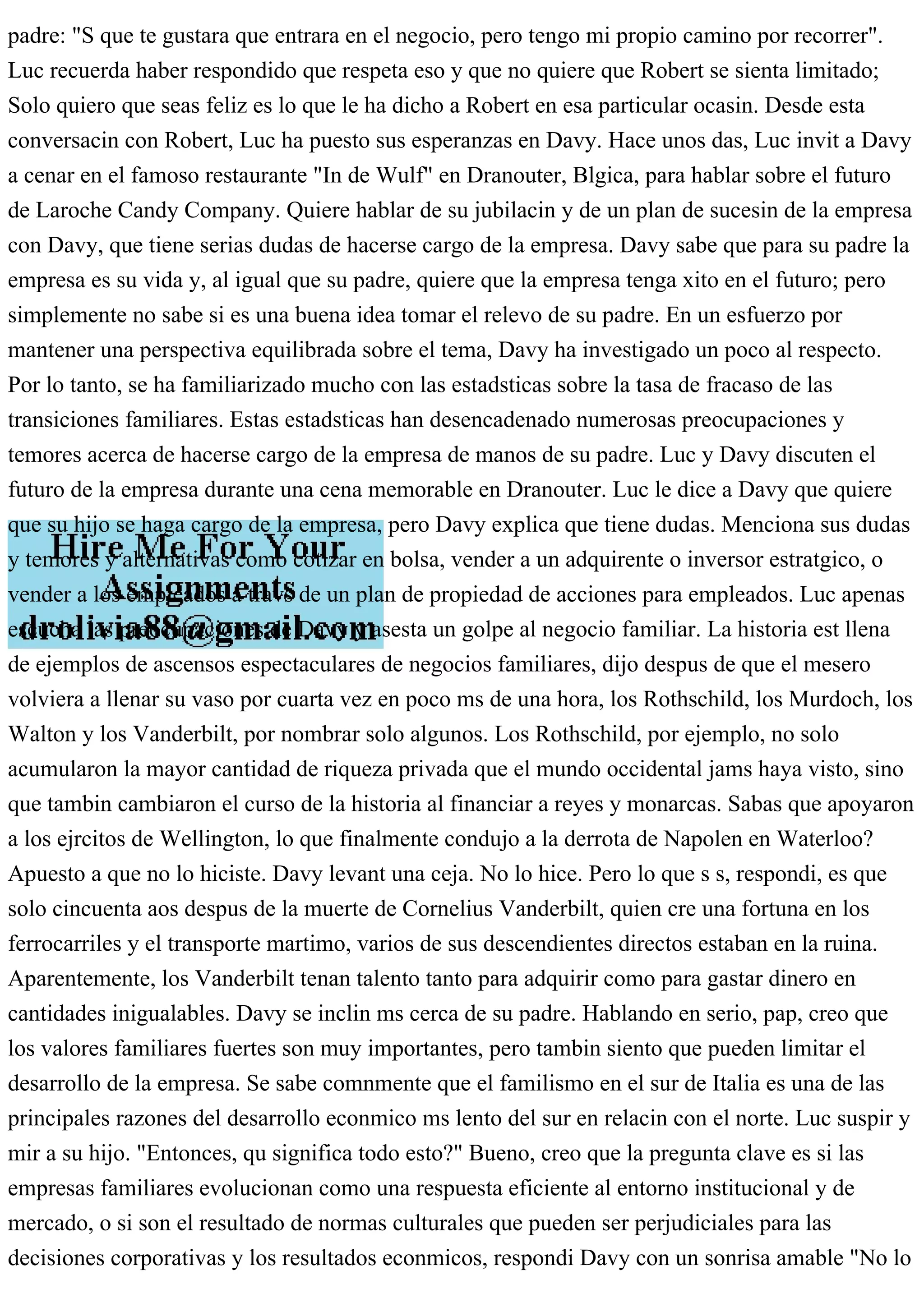 padre: "S que te gustara que entrara en el negocio, pero tengo mi propio camino por recorrer".
Luc recuerda haber respondido que respeta eso y que no quiere que Robert se sienta limitado;
Solo quiero que seas feliz es lo que le ha dicho a Robert en esa particular ocasin. Desde esta
conversacin con Robert, Luc ha puesto sus esperanzas en Davy. Hace unos das, Luc invit a Davy
a cenar en el famoso restaurante "In de Wulf" en Dranouter, Blgica, para hablar sobre el futuro
de Laroche Candy Company. Quiere hablar de su jubilacin y de un plan de sucesin de la empresa
con Davy, que tiene serias dudas de hacerse cargo de la empresa. Davy sabe que para su padre la
empresa es su vida y, al igual que su padre, quiere que la empresa tenga xito en el futuro; pero
simplemente no sabe si es una buena idea tomar el relevo de su padre. En un esfuerzo por
mantener una perspectiva equilibrada sobre el tema, Davy ha investigado un poco al respecto.
Por lo tanto, se ha familiarizado mucho con las estadsticas sobre la tasa de fracaso de las
transiciones familiares. Estas estadsticas han desencadenado numerosas preocupaciones y
temores acerca de hacerse cargo de la empresa de manos de su padre. Luc y Davy discuten el
futuro de la empresa durante una cena memorable en Dranouter. Luc le dice a Davy que quiere
que su hijo se haga cargo de la empresa, pero Davy explica que tiene dudas. Menciona sus dudas
y temores y alternativas como cotizar en bolsa, vender a un adquirente o inversor estratgico, o
vender a los empleados a travs de un plan de propiedad de acciones para empleados. Luc apenas
escucha las preocupaciones de Davy y asesta un golpe al negocio familiar. La historia est llena
de ejemplos de ascensos espectaculares de negocios familiares, dijo despus de que el mesero
volviera a llenar su vaso por cuarta vez en poco ms de una hora, los Rothschild, los Murdoch, los
Walton y los Vanderbilt, por nombrar solo algunos. Los Rothschild, por ejemplo, no solo
acumularon la mayor cantidad de riqueza privada que el mundo occidental jams haya visto, sino
que tambin cambiaron el curso de la historia al financiar a reyes y monarcas. Sabas que apoyaron
a los ejrcitos de Wellington, lo que finalmente condujo a la derrota de Napolen en Waterloo?
Apuesto a que no lo hiciste. Davy levant una ceja. No lo hice. Pero lo que s s, respondi, es que
solo cincuenta aos despus de la muerte de Cornelius Vanderbilt, quien cre una fortuna en los
ferrocarriles y el transporte martimo, varios de sus descendientes directos estaban en la ruina.
Aparentemente, los Vanderbilt tenan talento tanto para adquirir como para gastar dinero en
cantidades inigualables. Davy se inclin ms cerca de su padre. Hablando en serio, pap, creo que
los valores familiares fuertes son muy importantes, pero tambin siento que pueden limitar el
desarrollo de la empresa. Se sabe comnmente que el familismo en el sur de Italia es una de las
principales razones del desarrollo econmico ms lento del sur en relacin con el norte. Luc suspir y
mir a su hijo. "Entonces, qu significa todo esto?" Bueno, creo que la pregunta clave es si las
empresas familiares evolucionan como una respuesta eficiente al entorno institucional y de
mercado, o si son el resultado de normas culturales que pueden ser perjudiciales para las
decisiones corporativas y los resultados econmicos, respondi Davy con un sonrisa amable "No lo
 