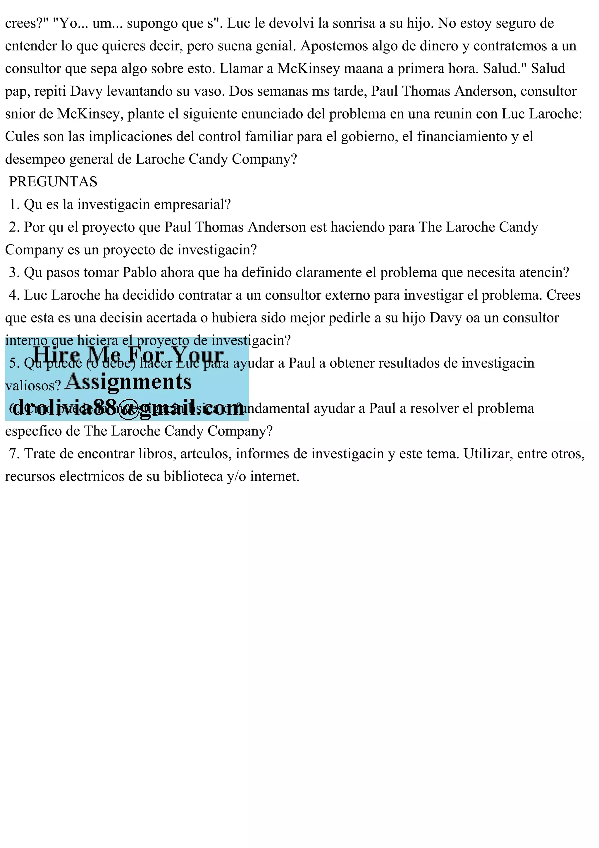 crees?" "Yo... um... supongo que s". Luc le devolvi la sonrisa a su hijo. No estoy seguro de
entender lo que quieres decir, pero suena genial. Apostemos algo de dinero y contratemos a un
consultor que sepa algo sobre esto. Llamar a McKinsey maana a primera hora. Salud." Salud
pap, repiti Davy levantando su vaso. Dos semanas ms tarde, Paul Thomas Anderson, consultor
snior de McKinsey, plante el siguiente enunciado del problema en una reunin con Luc Laroche:
Cules son las implicaciones del control familiar para el gobierno, el financiamiento y el
desempeo general de Laroche Candy Company?
PREGUNTAS
1. Qu es la investigacin empresarial?
2. Por qu el proyecto que Paul Thomas Anderson est haciendo para The Laroche Candy
Company es un proyecto de investigacin?
3. Qu pasos tomar Pablo ahora que ha definido claramente el problema que necesita atencin?
4. Luc Laroche ha decidido contratar a un consultor externo para investigar el problema. Crees
que esta es una decisin acertada o hubiera sido mejor pedirle a su hijo Davy oa un consultor
interno que hiciera el proyecto de investigacin?
5. Qu puede (o debe) hacer Luc para ayudar a Paul a obtener resultados de investigacin
valiosos?
6. Cmo puede la investigacin bsica o fundamental ayudar a Paul a resolver el problema
especfico de The Laroche Candy Company?
7. Trate de encontrar libros, artculos, informes de investigacin y este tema. Utilizar, entre otros,
recursos electrnicos de su biblioteca y/o internet.
 