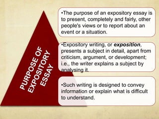 •The purpose of an expository essay is
to present, completely and fairly, other
people's views or to report about an
event or a situation.
•Expository writing, or exposition,
presents a subject in detail, apart from
criticism, argument, or development;
i.e., the writer explains a subject by
analysing it.
•Such writing is designed to convey
information or explain what is difficult
to understand.