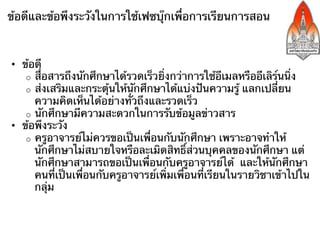 ข้อดีและข้อพึงระวังในการใช้เฟซบุ๊กเพื่อการเรียนการสอน



•  ข้อดี
    o  สื่อสารถึงนักศึกษาได้รวดเร็วยิ่งกว่าการใช้อีเมลหรืออีเลิร์นนิ่ง
    o  ส่งเสริมและกระตุ้นให้นักศึกษาได้แบ่งปันความรู้ แลกเปลี่ยน
       ความคิดเห็นได้อย่างทั่วถึงและรวดเร็ว
    o  นักศึกษามีความสะดวกในการรับข้อมูลข่าวสาร
•  ข้อพึงระวัง
    o  ครูอาจารย์ไม่ควรขอเป็นเพื่อนกับนักศึกษา เพราะอาจทําให้
       นักศึกษาไม่สบายใจหรือละเมิดสิทธิ์ส่วนบุคคลของนักศึกษา แต่
       นักศึกษาสามารถขอเป็นเพื่อนกับครูอาจารย์ได้ และให้นักศึกษา
       คนที่เป็นเพื่อนกับครูอาจารย์เพิ่มเพื่อนที่เรียนในรายวิชาเข้าไปใน
       กลุ่ม
 