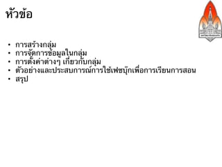 หัวข้อ

•    การสร้างกลุ่ม
•    การจัดการข้อมูลในกลุ่ม
•    การตั้งค่าต่างๆ เกี่ยวกับกลุ่ม
•    ตัวอย่างและประสบการณ์การใช้เฟซบุ๊กเพื่อการเรียนการสอน
•    สรุป
 