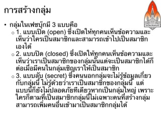 การสร้างกลุ่ม
•  กลุ่มในเฟซบุ๊กมี 3 แบบคือ
   o  1. แบบเปิด (open) ซึ่งเปิดให้ทุกคนเห็นข้อความและ
      เห็นว่าใครเป็นสมาชิกและสามารถเข้าไปเป็นสมาชิก
      เองได้
   o  2. แบบปิด (closed) ซึ่งเปิดให้ทุกคนเห็นข้อความและ
      เห็นว่าเราเป็นสมาชิกของกลุ่มนั้นแต่จะเป็นสมาชิกได้ก็
      ต่อเมื่อมีคนในกลุ่มเชิญเราให้เป็นสมาชิก
   o  3. แบบลับ (secret) ซึ่งคนนอกกลุ่มจะไม่รู้ข้อมูลเกี่ยว
      กับกลุ่มนี้ ไม่รู้ด้วยว่าเราเป็นสมาชิกของกลุ่มนี้ แต่
      แบบนี้ก็ยังไม่ปลอดภัยทีเดียวหากเป็นกลุ่มใหญ่ เพราะ
      ใครก็ตามที่เป็นสมาชิกกลุ่มนี้ไม่เฉพาะคนที่สร้างกลุ่ม
      สามารถเพิ่มคนอื่นเข้ามาเป็นสมาชิกกลุ่มได้
 